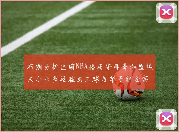 布朗分析当前NBA格局字母哥加盟热火小卡重返猛龙三球与华子组合实力强劲