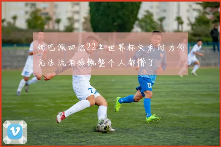 姆巴佩回忆22年世界杯失利时为何无法流泪感慨整个人都懵了