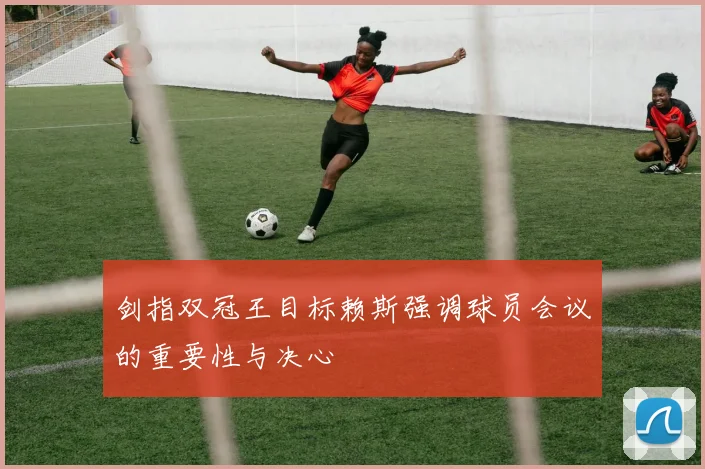 剑指双冠王目标赖斯强调球员会议的重要性与决心