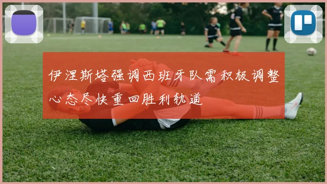 伊涅斯塔强调西班牙队需积极调整心态尽快重回胜利轨道