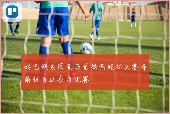 姆巴佩或因皇马晋级西超杯决赛而前往吉达参与比赛