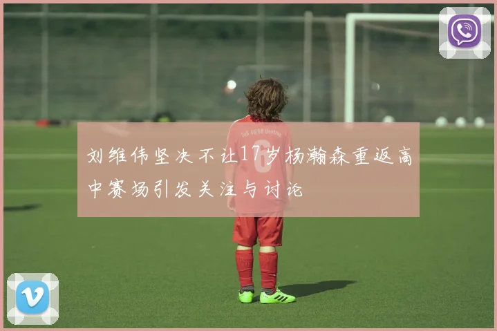 刘维伟坚决不让17岁杨瀚森重返高中赛场引发关注与讨论