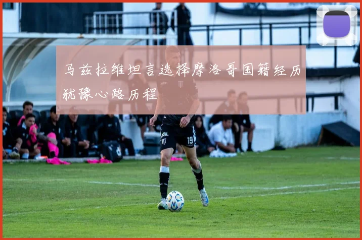 马兹拉维坦言选择摩洛哥国籍经历犹豫心路历程