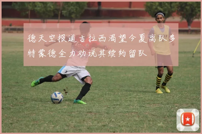 德天空报道吉拉西渴望今夏离队多特蒙德全力劝说其续约留队