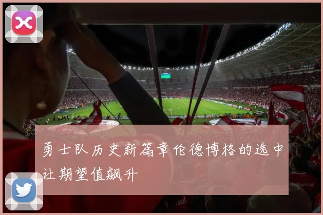 勇士队历史新篇章伦德博格的选中让期望值飙升